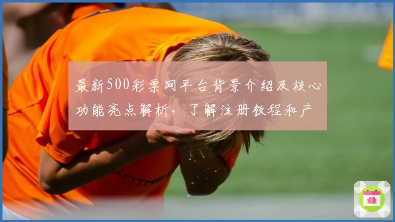 最新500彩票网平台背景介绍及核心功能亮点解析，了解注册教程和产品定位趋势
