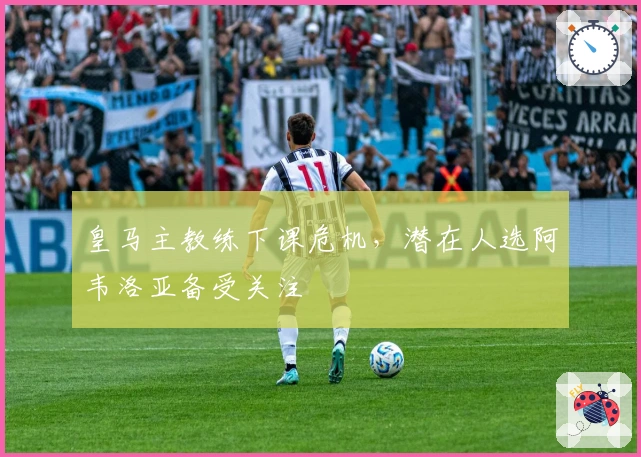 皇马主教练下课危机，潜在人选阿韦洛亚备受关注