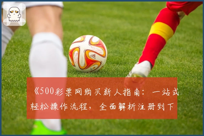 《500彩票网购买新人指南：一站式轻松操作流程，全面解析注册到下单全过程》