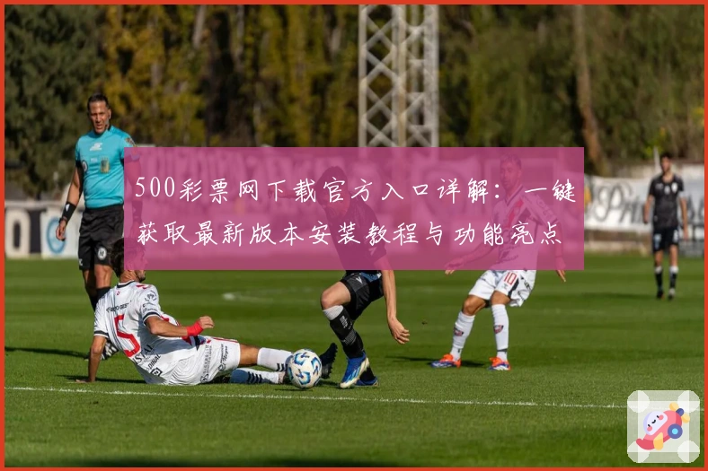 500彩票网下载官方入口详解：一键获取最新版本安装教程与功能亮点解析