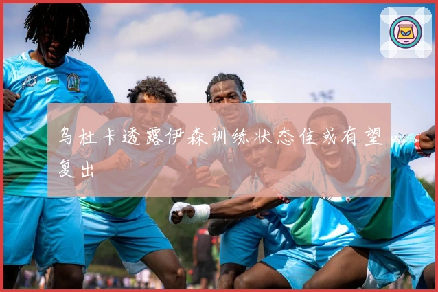 乌杜卡透露伊森训练状态佳或有望复出