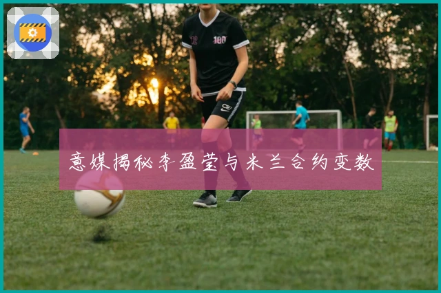 意媒揭秘李盈莹与米兰合约变数