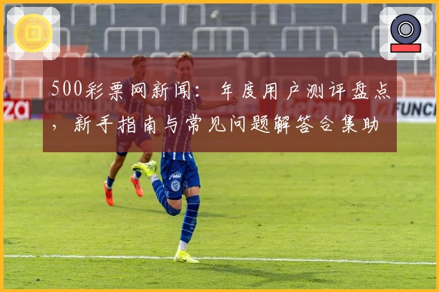 500彩票网新闻:年度用户测评盘点,新手指南与常见问题解答合集助力体验升级