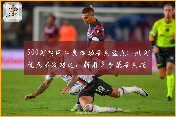 500彩票网年度活动福利盘点:精彩优惠不容错过,新用户专属福利指南