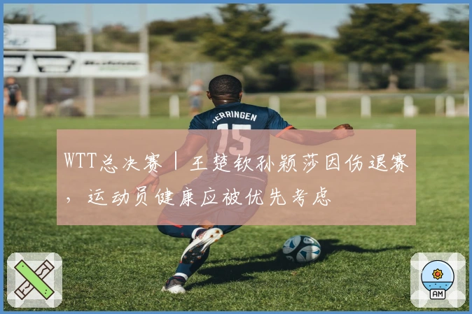 WTT总决赛｜王楚钦孙颖莎因伤退赛，运动员健康应被优先考虑