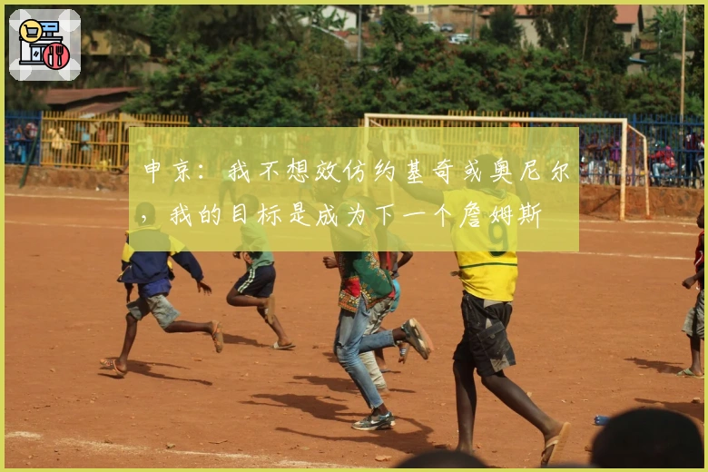 申京：我不想效仿约基奇或奥尼尔，我的目标是成为下一个詹姆斯