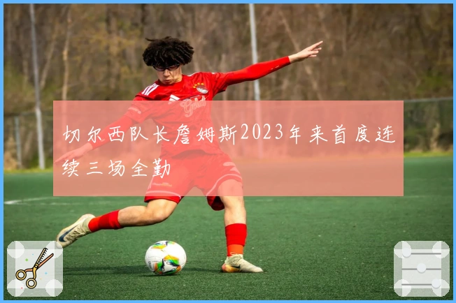 切尔西队长詹姆斯2023年来首度连续三场全勤