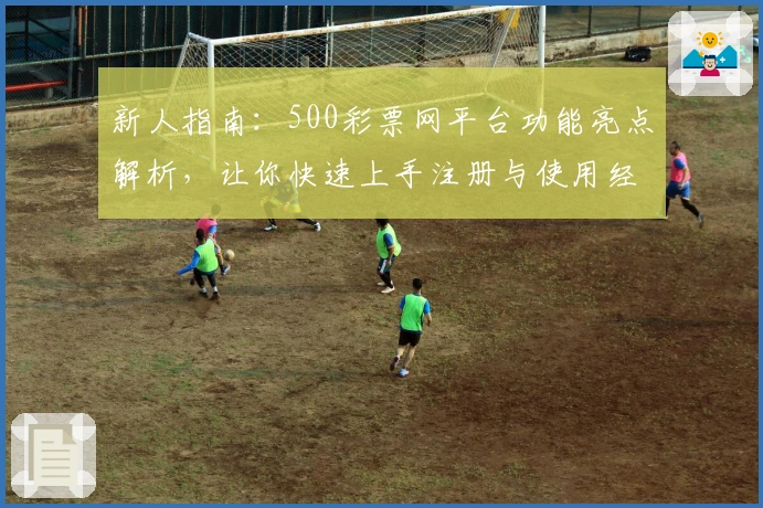 新人指南：500彩票网平台功能亮点解析，让你快速上手注册与使用经验分享