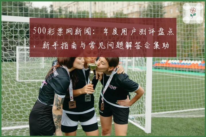 500彩票网新闻：年度用户测评盘点，新手指南与常见问题解答合集助力体验升级